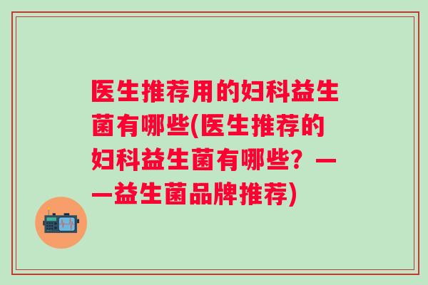 医生推荐用的妇科益生菌有哪些(医生推荐的妇科益生菌有哪些？——益生菌品牌推荐)