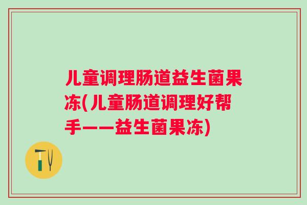 儿童调理肠道益生菌果冻(儿童肠道调理好帮手——益生菌果冻)