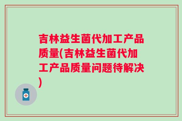 吉林益生菌代加工产品质量(吉林益生菌代加工产品质量问题待解决)