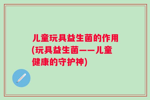 儿童玩具益生菌的作用(玩具益生菌——儿童健康的守护神)