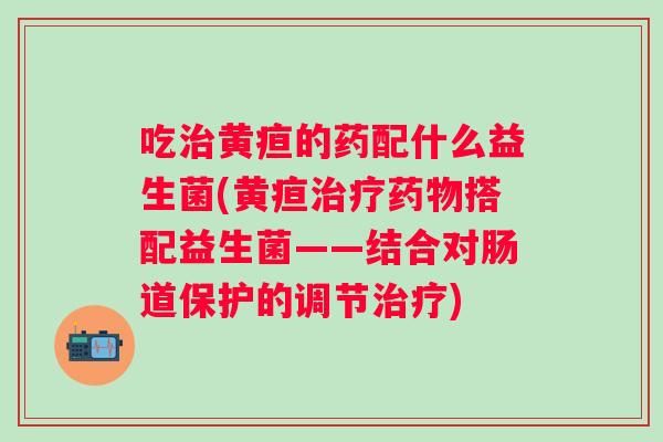 吃黄疸的药配什么益生菌(黄疸搭配益生菌——结合对肠道保护的调节)