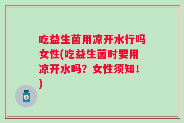吃益生菌用凉开水行吗女性(吃益生菌时要用凉开水吗？女性须知！)