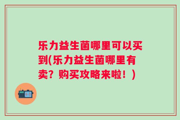 乐力益生菌哪里可以买到(乐力益生菌哪里有卖？购买攻略来啦！)