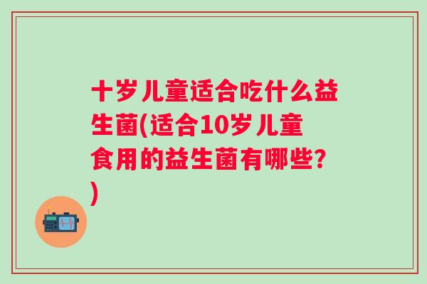 十岁儿童适合吃什么益生菌(适合10岁儿童食用的益生菌有哪些？)