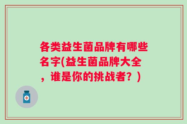 各类益生菌品牌有哪些名字(益生菌品牌大全,谁是你的挑战者?) 各类益生菌品牌有哪些名字(益生菌品牌大全,谁是你的挑战者?)