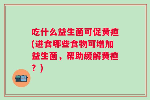 吃什么益生菌可促黄疸(进食哪些食物可增加益生菌，帮助缓解黄疸？)