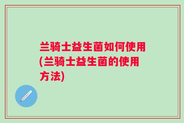 兰骑士益生菌如何使用(兰骑士益生菌的使用方法)