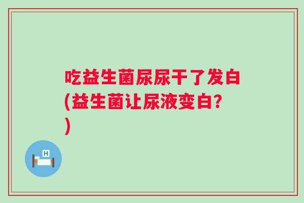 吃益生菌尿尿干了发白(益生菌让尿液变白？)