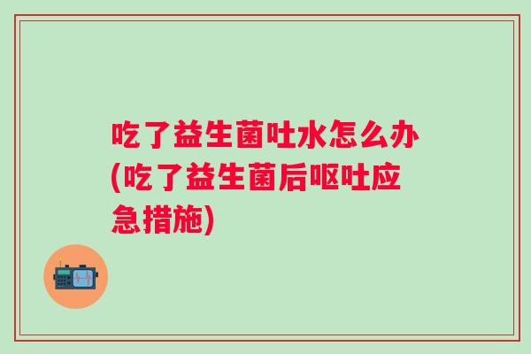 吃了益生菌吐水怎么办(吃了益生菌后呕吐应急措施)