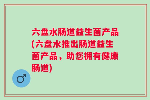 六盘水肠道益生菌产品(六盘水推出肠道益生菌产品，助您拥有健康肠道)