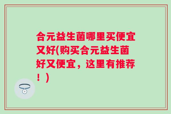 合元益生菌哪里买便宜又好(购买合元益生菌好又便宜，这里有推荐！)