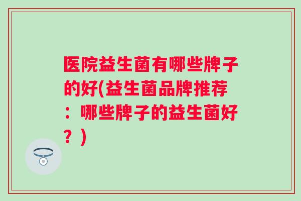 医院益生菌有哪些牌子的好(益生菌品牌推荐：哪些牌子的益生菌好？)