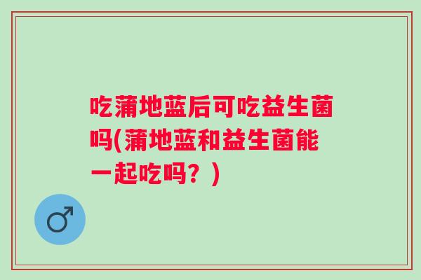吃蒲地蓝后可吃益生菌吗(蒲地蓝和益生菌能一起吃吗？)