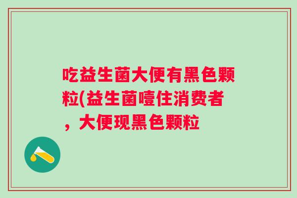 吃益生菌大便有黑色颗粒(益生菌噎住消费者，大便现黑色颗粒