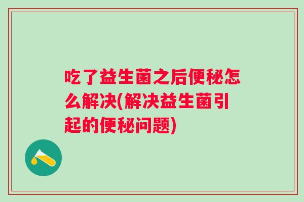 吃了益生菌之后怎么解决(解决益生菌引起的问题) 吃了益生菌之后怎么解决(解决益生菌引起的问题)