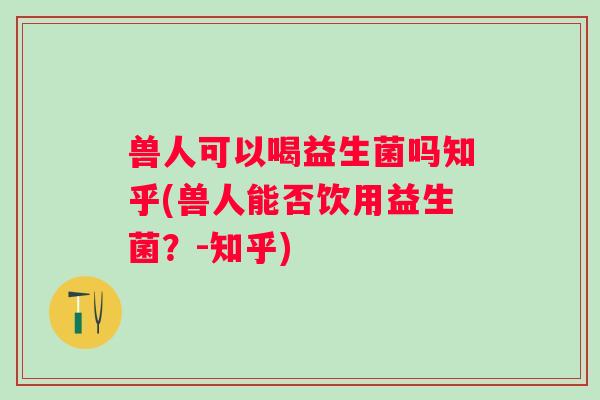 兽人可以喝益生菌吗知乎(兽人能否饮用益生菌?-知乎) 兽人可以喝益生菌吗知乎(兽人能否饮用益生菌?-知乎)
