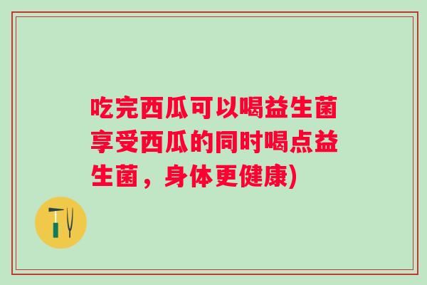 吃完西瓜可以喝益生菌享受西瓜的同时喝点益生菌，身体更健康)