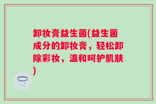 卸妆膏益生菌(益生菌成分的卸妆膏,轻松卸除彩妆,温和呵护) 卸妆膏益生菌(益生菌成分的卸妆膏,轻松卸除彩妆,温和呵护)