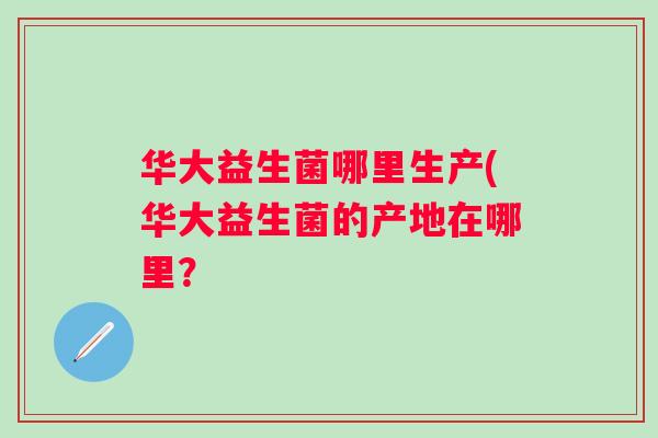 华大益生菌哪里生产(华大益生菌的产地在哪里? 华大益生菌哪里生产(华大益生菌的产地在哪里?