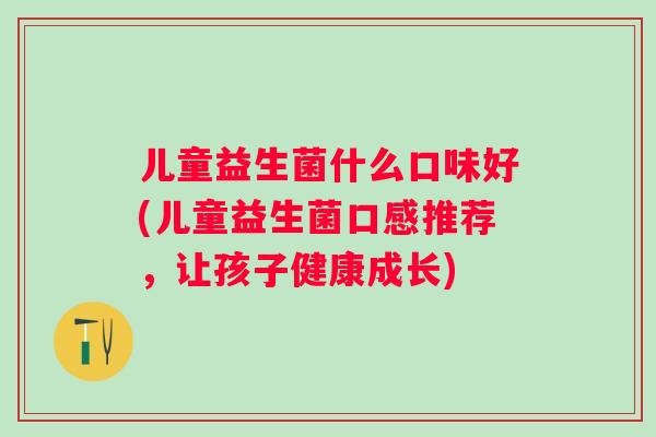 儿童益生菌什么口味好(儿童益生菌口感推荐,让孩子健康成长) 儿童益生菌什么口味好(儿童益生菌口感推荐,让孩子健康成长)