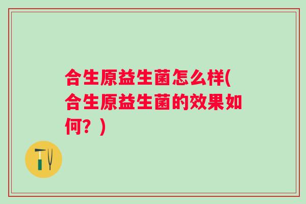 合生原益生菌怎么样(合生原益生菌的效果如何?) 合生原益生菌怎么样(合生原益生菌的效果如何?)