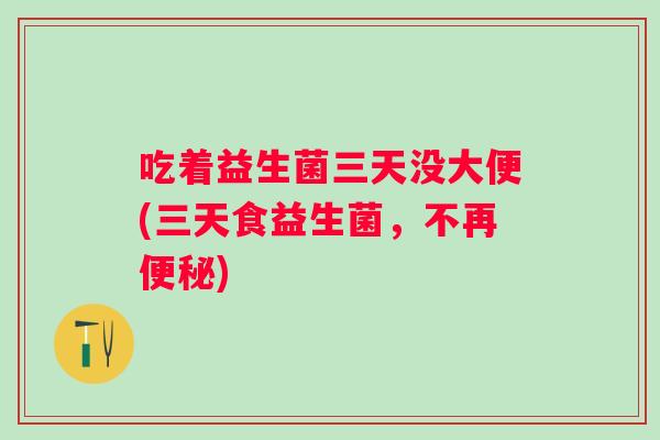 吃着益生菌三天没大便(三天食益生菌,不再) 吃着益生菌三天没大便(三天食益生菌,不再)