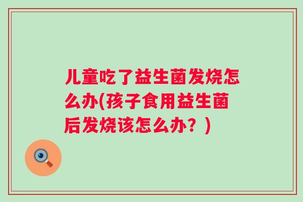 儿童吃了益生菌发烧怎么办(孩子食用益生菌后发烧该怎么办?) 儿童吃了益生菌发烧怎么办(孩子食用益生菌后发烧该怎么办?)