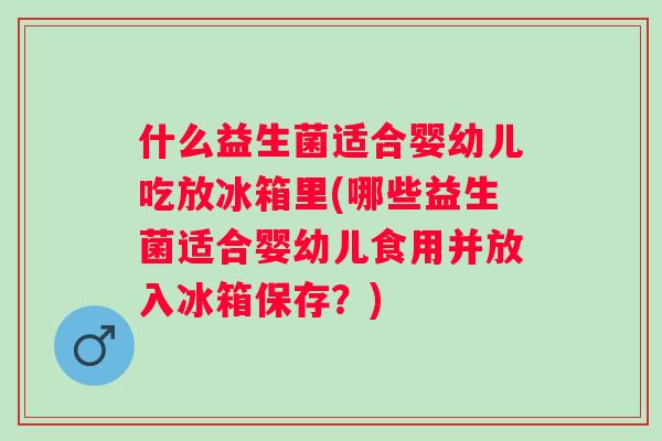 什么益生菌适合婴幼儿吃放冰箱里(哪些益生菌适合婴幼儿食用并放入冰箱保存？)