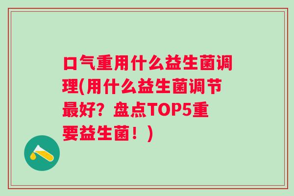口气重用什么益生菌调理(用什么益生菌调节好?盘点TOP5重要益生菌!) 口气重用什么益生菌调理(用什么益生菌调节好?盘点TOP5重要益生菌!)