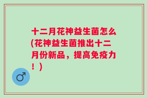 十二月花神益生菌怎么(花神益生菌推出十二月份新品,提高力!) 十二月花神益生菌怎么(花神益生菌推出十二月份新品,提高力!)