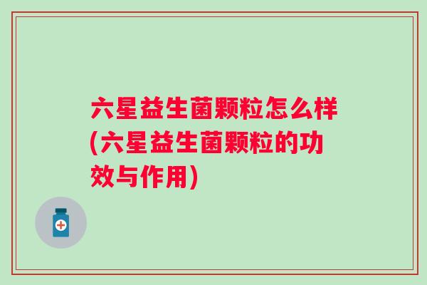 六星益生菌颗粒怎么样(六星益生菌颗粒的功效与作用) 六星益生菌颗粒怎么样(六星益生菌颗粒的功效与作用)