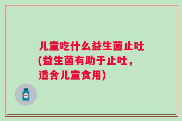 儿童吃什么益生菌止吐(益生菌有助于止吐,适合儿童食用) 儿童吃什么益生菌止吐(益生菌有助于止吐,适合儿童食用)