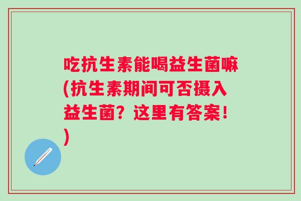 吃抗生素能喝益生菌嘛(抗生素期间可否摄入益生菌?这里有答案!) 吃抗生素能喝益生菌嘛(抗生素期间可否摄入益生菌?这里有答案!)
