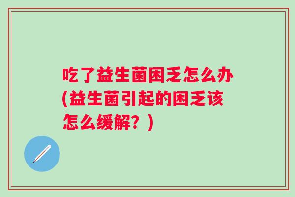 吃了益生菌困乏怎么办(益生菌引起的困乏该怎么缓解?) 吃了益生菌困乏怎么办(益生菌引起的困乏该怎么缓解?)