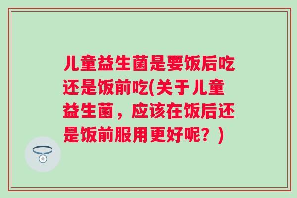 儿童益生菌是要饭后吃还是饭前吃(关于儿童益生菌，应该在饭后还是饭前服用更好呢？)
