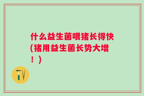 什么益生菌喂猪长得快(猪用益生菌长势大增！)