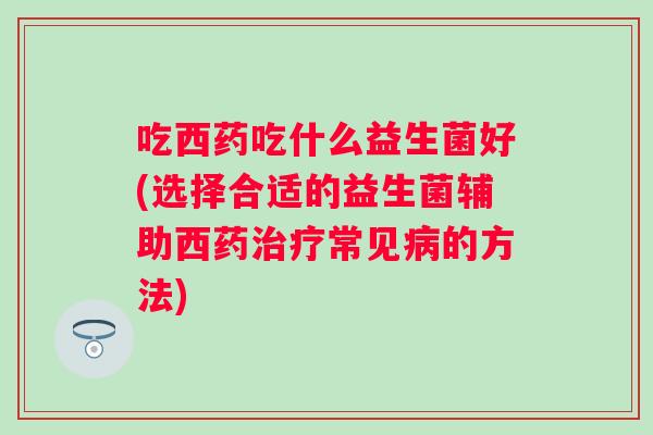 吃西药吃什么益生菌好(选择合适的益生菌辅助西药常见的方法) 吃西药吃什么益生菌好(选择合适的益生菌辅助西药常见的方法)