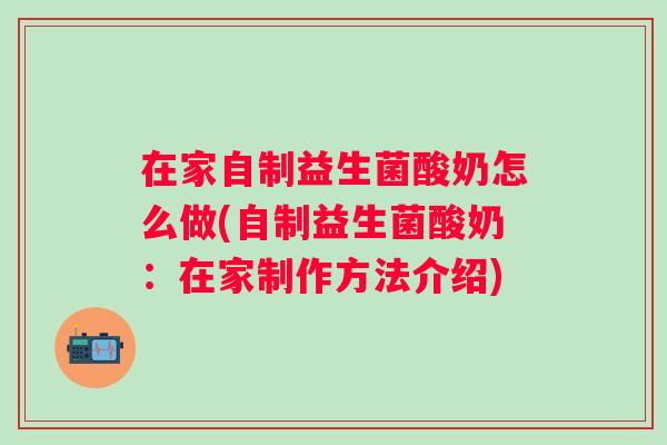 在家自制益生菌酸奶怎么做(自制益生菌酸奶:在家制作方法介绍) 在家自制益生菌酸奶怎么做(自制益生菌酸奶:在家制作方法介绍)