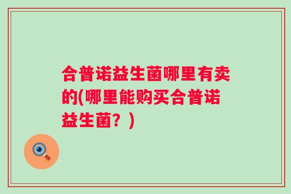 合普诺益生菌哪里有卖的(哪里能购买合普诺益生菌?) 合普诺益生菌哪里有卖的(哪里能购买合普诺益生菌?)