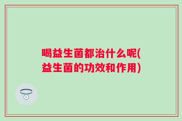 喝益生菌都什么呢(益生菌的功效和作用) 喝益生菌都什么呢(益生菌的功效和作用)