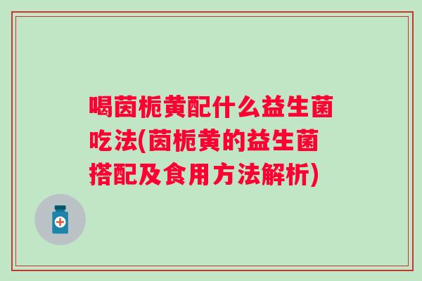 喝茵栀黄配什么益生菌吃法(茵栀黄的益生菌搭配及食用方法解析)