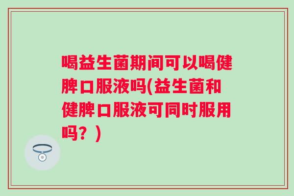 喝益生菌期间可以喝健脾口服液吗(益生菌和健脾口服液可同时服用吗？)