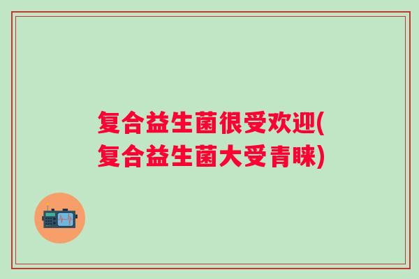 复合益生菌很受欢迎(复合益生菌大受青睐)