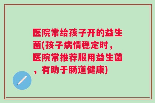 医院常给孩子开的益生菌(孩子情稳定时,医院常推荐服用益生菌,有助于肠道健康) 医院常给孩子开的益生菌(孩子情稳定时,医院常推荐服用益生菌,有助于肠道健康)