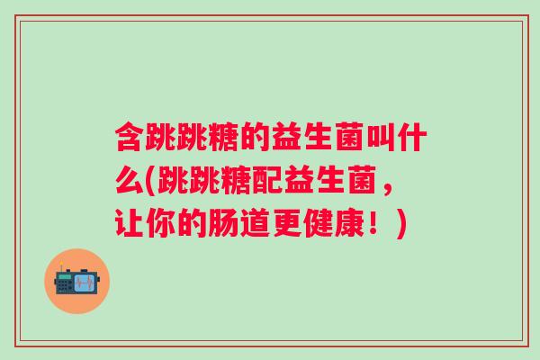 含跳跳糖的益生菌叫什么(跳跳糖配益生菌，让你的肠道更健康！)