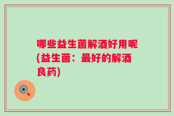 哪些益生菌解酒好用呢(益生菌：好的解酒良药)