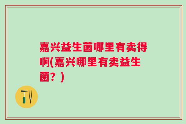 嘉兴益生菌哪里有卖得啊(嘉兴哪里有卖益生菌?) 嘉兴益生菌哪里有卖得啊(嘉兴哪里有卖益生菌?)