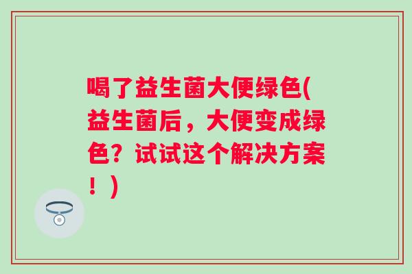 喝了益生菌大便绿色(益生菌后,大便变成绿色?试试这个解决方案!) 喝了益生菌大便绿色(益生菌后,大便变成绿色?试试这个解决方案!)