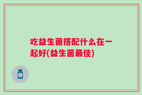 吃益生菌搭配什么在一起好(益生菌佳) 吃益生菌搭配什么在一起好(益生菌佳)