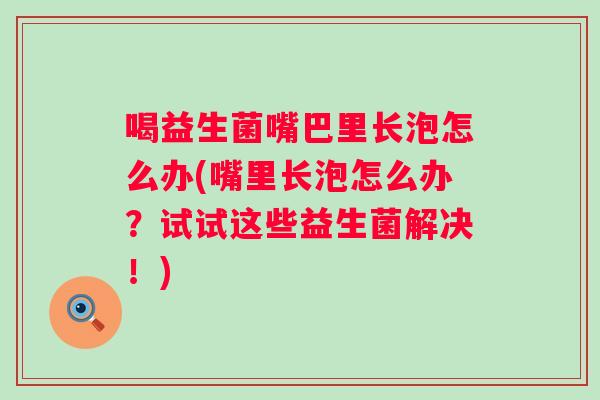 喝益生菌嘴巴里长泡怎么办(嘴里长泡怎么办？试试这些益生菌解决！)